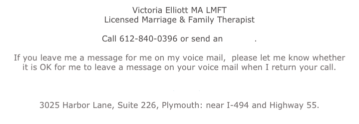 Victoria Elliott MA LMFT
Licensed Marriage & Family Therapist
Call 612-840-0396 or send an e-mail.
If you leave me a message for me on my voice mail, please let me know whether
it is OK for me to leave a message on your voice mail when I return your call.
Click Here for a Map to My New Location:
3025 Harbor Lane, Suite 226, Plymouth: near I-494 and Highway 55.