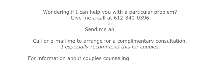 Wondering if I can help you with a particular problem?
Give me a call at 612-840-0396
or
Send me an e-mail.
Call or e-mail me to arrange for a complimentary consultation.
I especially recommend this for couples.
For information about couples counseling check out the next page.