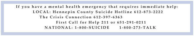 If you have a mental health emergency that requires immediate help:
LOCAL: Hennepin County Suicide Hotline 612-873-2222
The Crisis Connection 612-397-6363 www.crisis.org
First Call for Help 211 or 651-291-0211
NATIONAL: 1-800-SUICIDE 1-800-273-TALK